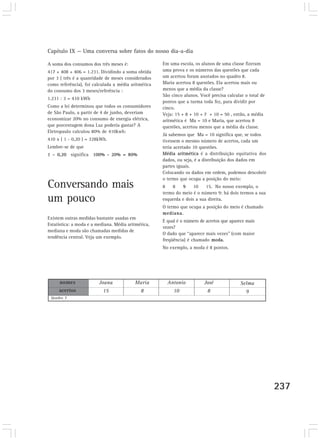 Capítulo IX — Uma conversa sobre fatos do nosso dia-a-dia
237
A soma dos consumos dos três meses é:
417 + 408 + 406 = 1.231. Dividindo a soma obtida
por 3 ( três é a quantidade de meses considerados
como referência), foi calculada a média aritmética
do consumo dos 3 meses/referência :
1.231 : 3 = 410 kWh
Como a lei determinou que todos os consumidores
de São Paulo, a partir de 4 de junho, deveriam
economizar 20% no consumo de energia elétrica,
que porcentagem dona Luz poderia gastar? A
Eletropaulo calculou 80% de 410kwh:
410 x ( 1 - 0,20 ) = 328kWh.
Lembre-se de que
1 – 0,20 significa 100% - 20% = 80%
Conversando mais
um pouco
Existem outras medidas bastante usadas em
Estatística: a moda e a mediana. Média aritmética,
mediana e moda são chamadas medidas de
tendência central. Veja um exemplo.
nomes
acertos
Quadro 7
Joana
15
Maria
8
Antonio
10
José
8
Selma
9
Em uma escola, os alunos de uma classe fizeram
uma prova e os números das questões que cada
um acertou foram anotados no quadro 8.
Maria acertou 8 questões. Ela acertou mais ou
menos que a média da classe?
São cinco alunos. Você precisa calcular o total de
pontos que a turma toda fez, para dividir por
cinco.
Veja: 15 + 8 + 10 + 7 + 10 = 50 , então, a média
aritmética é Ma = 10 e Maria, que acertou 8
questões, acertou menos que a média da classe.
Já sabemos que Ma = 10 significa que, se todos
tivessem o mesmo número de acertos, cada um
teria acertado 10 questões.
Média aritmética é a distribuição equitativa dos
dados, ou seja, é a distribuição dos dados em
partes iguais.
Colocando os dados em ordem, podemos descobrir
o termo que ocupa a posição do meio:
8 8 9 10 15. No nosso exemplo, o
termo do meio é o número 9: há dois termos a sua
esquerda e dois a sua direita.
O termo que ocupa a posição do meio é chamado
mediana.
E qual é o número de acertos que aparece mais
vezes?
O dado que “aparece mais vezes” (com maior
freqüência) é chamado moda.
No exemplo, a moda é 8 pontos.
 