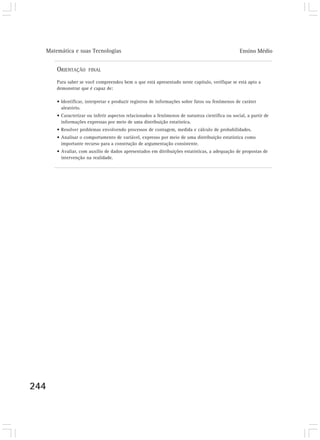 Matemática e suas Tecnologias Ensino Médio
244
ORIENTAÇÃO FINAL
Para saber se você compreendeu bem o que está apresentado neste capítulo, verifique se está apto a
demonstrar que é capaz de:
• Identificar, interpretar e produzir registros de informações sobre fatos ou fenômenos de caráter
aleatório.
• Caracterizar ou inferir aspectos relacionados a fenômenos de natureza científica ou social, a partir de
informações expressas por meio de uma distribuição estatística.
• Resolver problemas envolvendo processos de contagem, medida e cálculo de probabilidades.
• Analisar o comportamento de variável, expresso por meio de uma distribuição estatística como
importante recurso para a construção de argumentação consistente.
• Avaliar, com auxílio de dados apresentados em ditribuições estatísticas, a adequação de propostas de
intervenção na realidade.
 