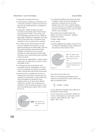 Matemática e suas Tecnologias Ensino Médio
28
A elaboração das tabelas favorecerá:
• a observação de semelhanças e diferenças entre
os materiais coletados e, portanto, favorecerá os
processos de classificação para a realização de
coleta seletiva.
• a tabulação e análise de dados. Na coleta
encontrou-se um número muito maior de latas
do que garrafas de vidro. A que se deve esse
fato? Na pesquisa, percebeu-se que o hábito de
jogar papel e latinhas de refrigerante ou cerveja
ainda é muito forte entre os moradores desse
quarteirão. O que se poderia fazer a respeito?
• os cálculos que por ventura devam ser feitos
para, por exemplo, fazer previsões: se cada
garrafa coletada pesa em média 300g e cada lata
50g, quantas garrafas e quantas latas foram
coletadas na semana? Se os sacos de lixo
utilizados na coleta suportam em média 20kg,
de quantos sacos vamos precisar para a próxima
semana de coleta?
• a observação de regularidades. A tabela anterior
mostra que é na sarjeta que se encontra a maior
diversidade de lixo.
• a verificação de quantos moradores estão
envolvidos, direta ou indiretamente, na coleta
de lixo do quarteirão em questão: na primeira
tabela é fácil perceber que são 90 essas pessoas.
• a previsão sobre as medidas que deverão ser
tomadas para conscientizar as pessoas que não
conhecem ou não praticam a coleta seletiva (ao
todo 80 moradores do quarteirão). Essas
medidas podem ser de vários tipos: folhetos
explicativos, reuniões com os moradores do
quarteirão, visitas do grupo de pesquisa a cada
casa do quarteirão para explicar sobre a coleta
de lixo etc.
• a confecção de gráficos que possam, por meio
do impacto visual, mostrar aos moradores do
quarteirão o problema do lixo de forma
imediata. Um cartaz como o seguinte (Figura
23) nos mostra que os moradores do quarteirão
precisam ser informados sobre o que é a coleta
seletiva e suas vantagens.
Para confeccionar um gráfico desse tipo
(gráfico de setores), você precisa mobilizar
conhecimentos sobre:
• ângulo, ângulo central.
• setor circular.
• proporcionalidade (entre ângulo central do setor
e o número de moradores que não conhecem ou
não praticam coleta seletiva do lixo).
80
= 0,8888... = 88,8%
90
~
Veja como é possível fazer isso.
Dentre os 90 moradores pesquisados, 80 não
conhecem ou não praticam a coleta seletiva. Isso
pode ser registrado assim:
ou seja, 88,8% dos moradores não conhecem ou
não praticam coleta seletiva.
O setor circular que corresponde a 88,8% do
círculo é determinado por um ângulo central
que deve medir 88,8% de 360° , que é
0,888 . 360° 320°.
AÔB é um ângulo central
(tem o vértice no centro do
círculo pintado de duas
cores).
Cada uma das regiões (branca
e cinza) é chamada de setor
circular.
Figura 24
Não conhecem ou
não praticam coleta
seletiva
Figura 23
 