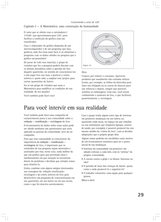 Capítulo I — A Matemática: uma construção da humanidade
29
O valor que se obtém com a calculadora é
319,68°, que aproximamos para 320°, para
facilitar a confecção do gráfico com um
transferidor.
Caso o elaborador do gráfico disponha de um
microcomputador e de um programa que faça
gráficos, tudo fica bem mais fácil. É só alimentar o
programa com os dados obtidos na pesquisa que o
gráfico sai prontinho!
De posse de todo esse material, o grupo de
vizinhos que fez a pesquisa poderá discutir com
os demais moradores sobre a questão do lixo
daquele quarteirão, no sentido de conscientizá-los
a não jogar lixo nas ruas, a praticar a coleta
seletiva e, quem sabe, a ampliar esse projeto para
outros quarteirões do bairro.
Eis aí um grupo de vizinhos que usou a
Matemática para modificar as condições de sua
realidade, de seu mundo!
Você também pode fazer isso!
Construindo o setor de 320°
Dica:
Comece por reduzir o consumo. Aproveite
produtos que usualmente não costuma utilizar
(como, por exemplo, as folhas da beterraba para
fazer um refogado ou as cascas do abacaxi para
um refresco) e depois, sempre que possível,
reutilize as embalagens. Com isso, você estará
combatendo o aumento do lixo, o que facilitará,
posteriormente, a reciclagem.
Caso o grupo tenha algum outro tipo de interesse
em promover mudanças em seu bairro, no
quarteirão onde mora, no espaço em que trabalha
ou nas instituições que freqüenta (igrejas, centros
de saúde, por exemplo), é possível promovê-las nos
mesmo moldes da “coleta do lixo”, com as devidas
adaptações que o próprio grupo fará.
Alguns temas poderão ser escolhidos como motivo
de um levantamento estatístico para ser o ponto
inicial de tais mudanças:
• Interesse da comunidade em promover um
sábado cultural, a cada mês, com os “artistas” da
própria comunidade.
• A vacina contra a gripe e os idosos: funciona ou
não?
• O período de lazer das crianças do bairro: quem,
como e onde promovê-lo e organizá-lo?
• O trabalho voluntário: uma opção para qualquer
pessoa.
Mãos à obra!
Para você intervir em sua realidade
Você também pode fazer uma campanha de
esclarecimento junto à sua comunidade sobre a
redução – reutilização – reciclagem do lixo.
O levantamento de dados sobre essas ações pode
ser obtido mediante um questionário que seria
aplicado às pessoas da comunidade, alvo da tal
campanha.
Para que essa comunidade se conscientize da
importância da redução – reutilização –
reciclagem do lixo, é importante que os
resultados de sua pesquisa sejam mostrados e
analisados por elas; nesse caso, nada melhor do
que um gráfico para que percebam clara e
imediatamente em que situação se encontram
diante do problema e decidam que atitudes tomar
para eliminá-lo.
Então, combine com alguns amigos interessados
nas vantagens da redução-reutilização-
reciclagem e da coleta seletiva do lixo para
desenvolver um programa de conscientização em
seu quarteirão, em seu bairro ou em sua escola,
como o que foi descrito anteriormente.
Figura 25
 