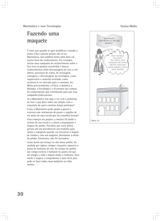 Matemática e suas Tecnologias Ensino Médio
30
Fazendo uma
maquete
É claro que quando se quer modificar o mundo a
nossa volta é preciso pensar não só na
Matemática, mas também muito além dela: em
outras áreas do conhecimento. Por exemplo,
iniciar uma campanha de esclarecimento sobre o
lixo leva as pessoas envolvidas a buscar
conhecimentos sobre desvantagens do lixo a céu
aberto, processos de coleta, de reciclagem,
vantagens e desvantagens da reciclagem, como
reaproveitar o material reciclado, como
recolocá-lo no mercado para o consumo, etc.
Muito provavelmente, a Física, a Química, a
Biologia, a Sociologia e a Economia são campos
do conhecimento que contribuirão para que essa
campanha tenha sucesso.
Se a Matemática tem algo a ver com o problema
do lixo o que dizer sobre sua relação com a
exposição da qual a menina deseja participar?
Como a Matemática pode ajudar a garota a
externar esse sentimento de prazer e orgulho de
ser aluna de uma escola que ela considera bonita?
Para começar seu projeto, a menina foi medir o
terreno de sua escola e a altura, comprimento e
largura do prédio. Percebeu que seria difícil,
pensou até em providenciar um teodolito para
imitar o topógrafo quando vai encontrar o ângulo
de visada e, com sua tangente, determinar a altura
do prédio. Entretanto, não foi necessário.
Como havia um terraço no alto desse prédio, foi
ajudada por alguns colegas: enquanto segurava a
ponta do barbante do alto do terraço do prédio,
um colega cortava o barbante no ponto em que
ele atingia o chão e depois mediu o barbante. Para
medir a largura e comprimento é mais fácil, pois
pode-se fazer todas essas medições no chão
mesmo.
.
Figura 26
 