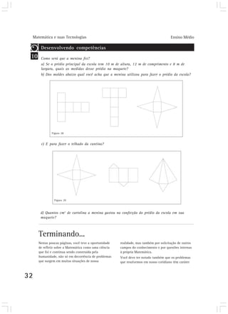 Matemática e suas Tecnologias Ensino Médio
32
10
Desenvolvendo competências
Como será que a menina fez?
a) Se o prédio principal da escola tem 10 m de altura, 12 m de comprimento e 8 m de
largura, quais as medidas desse prédio na maquete?
b) Dos moldes abaixo qual você acha que a menina utilizou para fazer o prédio da escola?
c) E para fazer o telhado da cantina?
d) Quantos cm2
de cartolina a menina gastou na confecção do prédio da escola em sua
maquete?
Terminando...
Figura 28
Figura 29
Nestas poucas páginas, você teve a oportunidade
de refletir sobre a Matemática como uma ciência
que foi e continua sendo construída pela
humanidade, não só em decorrência de problemas
que surgem em muitas situações de nossa
realidade, mas também por solicitação de outros
campos do conhecimento e por questões internas
à própria Matemática.
Você deve ter notado também que os problemas
que resolvemos em nosso cotidiano têm caráter
 