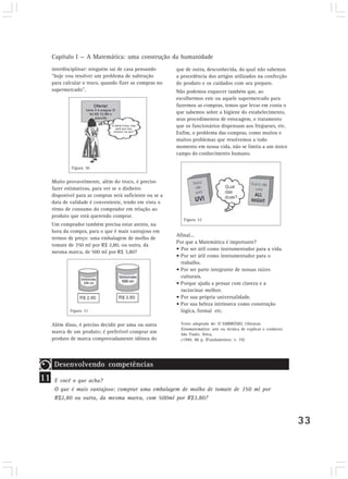 Capítulo I — A Matemática: uma construção da humanidade
33
interdisciplinar: ninguém sai de casa pensando
“hoje vou resolver um problema de subtração
para calcular o troco, quando fizer as compras no
supermercado”.
Muito provavelmente, além do troco, é preciso
fazer estimativas, para ver se o dinheiro
disponível para as compras será suficiente ou se a
data de validade é conveniente, tendo em vista o
ritmo de consumo do comprador em relação ao
produto que está querendo comprar.
Um comprador também precisa estar atento, na
hora da compra, para o que é mais vantajoso em
termos de preço: uma embalagem de molho de
tomate de 350 ml por R$ 2,80, ou outra, da
mesma marca, de 500 ml por R$ 3,80?
Além disso, é preciso decidir por uma ou outra
marca de um produto; é preferível comprar um
produto de marca comprovadamente idônea do
Afinal...
Por que a Matemática é importante?
• Por ser útil como instrumentador para a vida.
• Por ser útil como instrumentador para o
trabalho.
• Por ser parte integrante de nossas raízes
culturais.
• Porque ajuda a pensar com clareza e a
raciocinar melhor.
• Por sua própria universalidade.
• Por sua beleza intrínseca como construção
lógica, formal etc.
Texto adaptado de: D´AMBRÓSIO, Ubiratan.
Etnomatemática: arte ou técnica de explicar e conhecer.
São Paulo: Ática,
c1990. 88 p. (Fundamentos; v. 74)
Figura 30
Figura 31
Figura 32
11
Desenvolvendo competências
E você o que acha?
O que é mais vantajoso: comprar uma embalagem de molho de tomate de 350 ml por
R$2,80 ou outra, da mesma marca, com 500ml por R$3,80?
que de outra, desconhecida, da qual não sabemos
a procedência dos artigos utilizados na confecção
do produto e os cuidados com seu preparo.
Não podemos esquecer também que, ao
escolhermos este ou aquele supermercado para
fazermos as compras, temos que levar em conta o
que sabemos sobre a higiene do estabelecimento,
seus procedimentos de estocagem, o tratamento
que os funcionários dispensam aos fregueses, etc.
Enfim, o problema das compras, como muitos e
muitos problemas que resolvemos a todo
momento em nossa vida, não se limita a um único
campo do conhecimento humano.
 