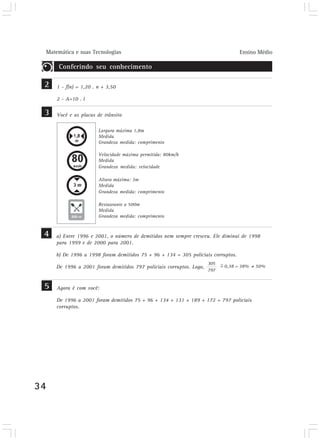 Matemática e suas Tecnologias Ensino Médio
34
Conferindo seu conhecimento
Você e as placas de trânsito
Largura máxima 1,8m
Medida
Grandeza medida: comprimento
Velocidade máxima permitida: 80km/h
Medida
Grandeza medida: velocidade
Altura máxima: 3m
Medida
Grandeza medida: comprimento
Restaurante a 500m
Medida
Grandeza medida: comprimento
3
a) Entre 1996 e 2001, o número de demitidos nem sempre cresceu. Ele diminui de 1998
para 1999 e de 2000 para 2001.
b) De 1996 a 1998 foram demitidos 75 + 96 + 134 = 305 policiais corruptos.
De 1996 a 2001 foram demitidos 797 policiais corruptos. Logo,
4
1 - f(n) = 1,20 . n + 3,50
2 - A=10 . l
2
305
= 0,38 = 38% = 50%
797
~
Agora é com você:
De 1996 a 2001 foram demitidos 75 + 96 + 134 + 131 + 189 + 172 = 797 policiais
corruptos.
5
 
