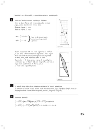 Capítulo I — A Matemática: uma construção da humanidade
35
Para você desvendar uma construção estranha:
Como as duas figuras são compostas pelas mesmas
peças, então deveriam ter mesma área.
Área da Figura 33 = 64
Área da Figura 34 + 65
6
7
8
tg = = 2,66...
3
5
2
tg = = 2,5
logo, e não são iguais,
porque suas tangentes são
diferentes
Assim, o segmento AB não é um segmento na verdade,
já que AX e XB têm inclinações diferentes. Nessa Figura
34 o que ocorre é que as quatro peças não se juntam
no meio, mas ficam dispostas como ao lado.
O primeiro de área extra é a área do paralelogramo
sombreado, que na Figura 34 está exagerada. Fazendo as
peças num quadriculado de 2cm x 2cm já
se pode notar o paralelogramo.
O modelo para descrever o átomo de carbono é de caráter geométrico.
O tetraedro associado a esse modelo é um poliedro: sólido, cuja superfície sempre pode ser
decomposta num número finito de partes planas e poligonais (as faces).
Figura 33
Figura 34
8 Imitando Bombelli:
22
5 15 5 15 =(5+5)+ 15 15 10 0 10
5 15 5 15 = - 15 25 15 25 15 405
 