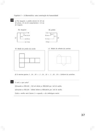 Capítulo I — A Matemática: uma construção da humanidade
37
a) Na maquete, o prédio deverá ter 20 cm
de altura, 24 cm de comprimento e 16 cm
de largura.
c) Molde do telhado da cantinaMolde do prédio da escola
Na maquete No prédio
E você, o que acha?
Efetuando-se R$2,80 : 350 ml obtém-se R$0,008 por 1ml de molho.
Efetuando-se R$3,80 : 500ml obtém-se R$0,0076 por 1ml de molho.
Então o molho mais barato é o segundo, o da embalagem maior.
10
11
d) A menina gastou 2 . 24 . 20 + 2 . 24 . 10 + 2 . 20 . 10 = 1.840cm2
de cartolina.
b)
 