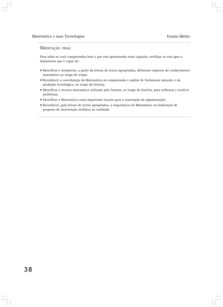 Matemática e suas Tecnologias Ensino Médio
38
ORIENTAÇÃO FINAL
Para saber se você compreendeu bem o que está apresentado neste capítulo, verifique se está apto a
demonstrar que é capaz de:
• Identificar e interpretar, a partir da leitura de textos apropriados, diferentes registros do conhecimento
matemático ao longo do tempo.
• Reconhecer a contribuição da Matemática na compreensão e análise de fenômenos naturais, e da
produção tecnológica, ao longo da história.
• Identificar o recurso matemático utilizado pelo homem, ao longo da história, para enfrentar e resolver
problemas.
• Identificar a Matemática como importante recurso para a construção de argumentação.
• Reconhecer, pela leitura de textos apropriados, a importância da Matemática na elaboração de
proposta de intervenção solidária na realidade.
 