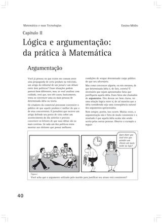 Matemática e suas Tecnologias Ensino Médio
40
Capítulo II
Lógica e argumentação:
da prática à Matemática
Argumentação
Você já pensou no que existe em comum entre
uma propaganda de certo produto na televisão,
um artigo do editorial de um jornal e um debate
entre dois políticos? Essas situações podem
parecer bem diferentes, mas, se você analisar com
cuidado, verá que, nos três casos, basicamente,
tenta-se convencer uma ou mais pessoas de
determinada idéia ou teoria.
Os criadores do comercial procuram convencer o
público de que aquele produto é melhor do que o
de seus concorrentes. O jornalista que escreve um
artigo defende seu ponto de vista sobre um
acontecimento do dia anterior e procura
convencer os leitores de que suas idéias são as
mais corretas. Já cada um dos políticos tenta
mostrar aos eleitores que possui melhores
condições de ocupar determinado cargo público
do que seu adversário.
Mas como convencer alguém, ou nós mesmos, de
que determinada idéia é, de fato, correta? É
necessário que sejam apresentados fatos que
justifiquem aquela idéia. Esses fatos são chamados
de argumentos. Eles devem ser bem claros, ter
uma relação lógica entre si, de tal maneira que a
idéia considerada seja uma conseqüência natural
dos argumentos apresentados.
Nem sempre, porém, isso ocorre. Muitas vezes, a
argumentação não é feita de modo consistente e o
resultado é que aquela idéia acaba não sendo
aceita pelas outras pessoas. Observe o exemplo a
seguir:
Você acha que o argumento utilizado pelo marido para justificar seu atraso está consistente?
Figura1
 