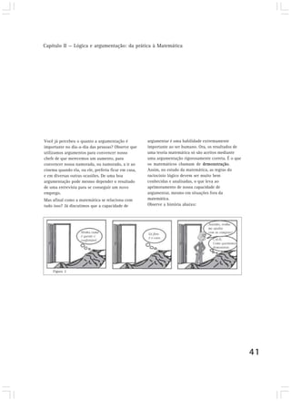 Capítulo II — Lógica e argumentação: da prática à Matemática
41
argumentar é uma habilidade extremamente
importante ao ser humano. Ora, os resultados de
uma teoria matemática só são aceitos mediante
uma argumentação rigorosamente correta. É o que
os matemáticos chamam de demonstração.
Assim, no estudo da matemática, as regras do
raciocínio lógico devem ser muito bem
conhecidas e analisadas, o que leva ao
aprimoramento de nossa capacidade de
argumentar, mesmo em situações fora da
matemática.
Observe a história abaixo:
Você já percebeu o quanto a argumentação é
importante no dia-a-dia das pessoas? Observe que
utilizamos argumentos para convencer nosso
chefe de que merecemos um aumento, para
convencer nossa namorada, ou namorado, a ir ao
cinema quando ela, ou ele, preferia ficar em casa,
e em diversas outras ocasiões. De uma boa
argumentação pode mesmo depender o resultado
de uma entrevista para se conseguir um novo
emprego.
Mas afinal como a matemática se relaciona com
tudo isso? Já discutimos que a capacidade de
Figura 2
 