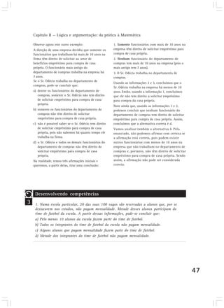 Capítulo II — Lógica e argumentação: da prática à Matemática
47
Observe agora este outro exemplo:
A direção de uma empresa decidiu que somente os
funcionários que trabalham há mais de 10 anos na
firma têm direito de solicitar ao setor de
benefícios empréstimo para compra de casa
própria. O funcionário mais antigo do
departamento de compras trabalha na empresa há
7 anos.
Se o Sr. Odécio trabalha no departamento de
compras, pode-se concluir que:
a) dentre os funcionários do departamento de
compras, somente o Sr. Odécio não tem direito
de solicitar empréstimo para compra de casa
própria.
b) somente os funcionários do departamento de
compras não têm direito de solicitar
empréstimo para compra de casa própria.
c) não é possível saber se o Sr. Odécio tem direito
de solicitar empréstimo para compra de casa
própria, pois não sabemos há quanto tempo ele
trabalha na firma.
d) o Sr. Odécio e todos os demais funcionários do
departamento de compras não têm direito de
solicitar empréstimo para compra de casa
própria.
Na realidade, temos três afirmações iniciais e
queremos, a partir delas, tirar uma conclusão:
1. Somente funcionários com mais de 10 anos na
empresa têm direito de solicitar empréstimo para
compra de casa própria.
2. Nenhum funcionário do departamento de
compras tem mais de 10 anos na empresa (pois o
mais antigo tem 7 anos).
3. O Sr. Odécio trabalha no departamento de
compras.
Usando as informações 2 e 3, concluímos que o
Sr. Odécio trabalha na empresa há menos de 10
anos. Então, usando a informação 1, concluímos
que ele não tem direito a solicitar empréstimo
para compra da casa própria.
Note ainda que, usando as informações 1 e 2,
podemos concluir que nenhum funcionário do
departamento de compras tem direito de solicitar
empréstimo para compra de casa própria. Assim,
concluímos que a alternativa correta é d.
Vamos analisar também a alternativa b. Pelo
enunciado, não podemos afirmar com certeza se
a afirmação está correta, pois podem existir
outros funcionários com menos de 10 anos na
empresa que não trabalham no departamento de
compras e, portanto, não têm direito de solicitar
empréstimo para compra de casa própria. Sendo
assim, a afirmação não pode ser considerada
correta.
3
Desenvolvendo competências
1. Numa escola particular, 20 das suas 100 vagas são reservadas a alunos que, por se
destacarem nos estudos, não pagam mensalidade. Metade desses alunos participam do
time de futebol da escola. A partir dessas informações, pode-se concluir que:
a) Pelo menos 10 alunos da escola fazem parte do time de futebol.
b) Todos os integrantes do time de futebol da escola não pagam mensalidade.
c) Alguns alunos que pagam mensalidade fazem parte do time de futebol.
d) Metade dos integrantes do time de futebol não pagam mensalidade.
 