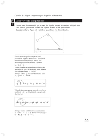 Capítulo II — Lógica e argumentação: da prática à Matemática
55
7
Desenvolvendo competências
Usando como fato conhecido que a soma dos ângulos internos de qualquer triângulo vale
180°, deduza quanto vale a soma dos ângulos internos de um quadrilátero.
Sugestão: utilize a Figura 17 e divida o quadrilátero em dois triângulos.
Vamos observar agora a dedução de uma
propriedade algébrica. Utilizando a propriedade
distributiva da multiplicação, deduza uma
maneira equivalente de escrever o produto
(a + b) . (a - b).
Vamos relembrar a propriedade distributiva da
multiplicação antes de iniciarmos nossa dedução.
Desenvolva o produto 2y . (y - 3).
Note que o fator 2y deve ser “distribuído” tanto
ao y quanto ao 3. Assim:
Voltando à nossa pergunta, vamos desenvolver o
produto (a + b) . (a - b) utilizando a propriedade
distributiva:
Note que usamos também a lei do cancelamento
da adição: a . b - a . b = 0. Assim, concluímos que
(a + b) . (a – b) = a
2
– b
2
.
Figura 17
 