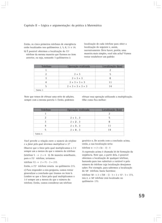 Capítulo II — Lógica e argumentação: da prática à Matemática
59
Então, os cinco primeiros telefones de emergência
estão localizados nos quilômetros 2, 5, 8, 11 e 14.
b) É possível obtermos a localização do 72º
telefone da mesma maneira que fizemos no item
anterior, ou seja, somando 3 quilômetros à
1
2
3
4
5
Telefone Operação realizada Localização (km)
2 + 3
2 + 3 + 3
2 + 3 + 3 + 3
2 + 3 + 3 + 3 + 3
2
5
8
11
14
Note que temos de efetuar uma série de adições,
sempre com a mesma parcela 3. Então, podemos
2 + 1 . 3
2 + 2 . 3
2 + 3 . 3
2 + 4 . 3
2
5
8
11
14
1
2
3
4
5
Telefone Operação realizada Localização (km)
Você percebe a relação entre o número do telefone
e o fator pelo qual devemos multiplicar o 3?
Observe que o fator pelo qual multiplicamos o 3 é
sempre um a menos do que o número do telefone
(telefone 5 2 + 4 . 3). De maneira semelhante,
para o 72º telefone, teríamos:
telefone 72 2 + 71 . 3 = 215
Então, o 72º telefone estaria no quilômetro 215.
c) Para responder a esta pergunta, vamos tentar
generalizar a conclusão que tiramos no item b.
Lembre-se que o fator pelo qual multiplicamos o
3 é sempre um a menos do que o número do
telefone. Então, vamos considerar um telefone
genérico n. De acordo com a conclusão acima,
então, a sua localização seria:
telefone n 2 + (n - 1) . 3
A expressão acima é chamada lei de formação da
seqüência. Note que, a partir dela, é possível
obtermos a localização de qualquer telefone,
bastando para isso substituir a variável n pelo
número do telefone cuja localização desejamos
saber. Por exemplo, para sabermos a localização
do 58º telefone, basta fazermos:
telefone 58 2 + (58 - 1) . 3 = 2 + 57 . 3 = 173,
isto é, o 58º telefone está localizado no
quilômetro 173.
Tabela 5
Tabela 6
localização de cada telefone para obter a
localização do seguinte e, assim,
sucessivamente. Deve haver, porém, uma
maneira mais simples, você não acha? Vamos
tentar estabelecer um padrão:
efetuar essa operação utilizando a multiplicação.
Olhe como fica melhor:
 