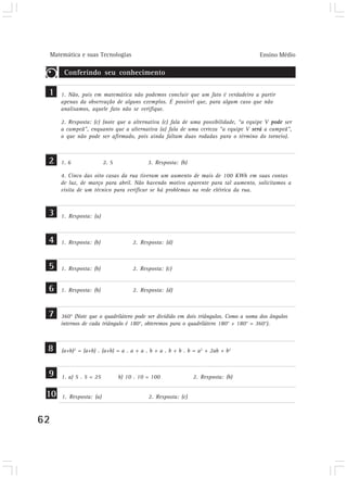 Matemática e suas Tecnologias Ensino Médio
62
Conferindo seu conhecimento
1
2
3
4
5
6
7
8
9
1. Não, pois em matemática não podemos concluir que um fato é verdadeiro a partir
apenas da observação de alguns exemplos. É possível que, para algum caso que não
analisamos, aquele fato não se verifique.
2. Resposta: (c) (note que a alternativa (c) fala de uma possibilidade, “a equipe V pode ser
a campeã”, enquanto que a alternativa (a) fala de uma certeza “a equipe V será a campeã”,
o que não pode ser afirmado, pois ainda faltam duas rodadas para o término do torneio).
1. 6 2. 5 3. Resposta: (b)
4. Cinco das oito casas da rua tiveram um aumento de mais de 100 KWh em suas contas
de luz, de março para abril. Não havendo motivo aparente para tal aumento, solicitamos a
visita de um técnico para verificar se há problemas na rede elétrica da rua.
1. Resposta: (a)
1. Resposta: (b) 2. Resposta: (d)
1. Resposta: (b) 2. Resposta: (c)
1. Resposta: (b) 2. Resposta: (d)
360° (Note que o quadrilátero pode ser dividido em dois triângulos. Como a soma dos ângulos
internos de cada triângulo é 180°, obteremos para o quadrilátero 180° + 180° = 360°).
(a+b)2
= (a+b) . (a+b) = a . a + a . b + a . b + b . b = a2
+ 2ab + b2
1. a) 5 . 5 = 25 b) 10 . 10 = 100 2. Resposta: (b)
10 1. Resposta: (a) 2. Resposta: (c)
 