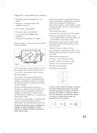 Capítulo III — Convivendo com os números
67
• ”Um freezer congela à temperatura de –18°
Celsius.”
• “Viajamos à velocidade média de 80
quilômetros por hora.”
• “O cano mede de polegadas.”
• ”Um pão de queijo custa R$ 0,80.”
• “A caixa d’água tem 10.000 litros de
capacidade.”
• “Verificamos um resultado de – 0,02%.”
Observe na Figura 1 como os números são escritos
de modos diferentes.
Quantas vezes temos de carregar uma sacola com
várias coisas pesadas e nos perguntamos: Quantos
quilos estarei carregando? Aí começamos a
pensar: São dois quilos e meio de feijão; um quilo
e trezentos de carne; um quilo e meio de farinha e
meio quilo de sal.
Calcule o peso dessa sacola.
Você poderá fazer esse cálculo de vários modos.
• Um deles seria: primeiro, juntar os quilos
inteiros, 2kg de feijão, mais 1kg de carne, mais
1kg de farinha, o que resulta em 4kg.
Depois, juntar os meios quilos: 0,5kg de feijão,
mais 0,5kg de farinha, mais 0,5kg de sal, o que
resulta em 1,5kg.
Juntando os 4kg com 1,5kg, são 5,5kg.
E, por fim, juntar os 300 gramas de carne, o que
resulta em 5kg e 800 gramas, que pode ser escrito
como 5,8kg.
• Outro modo seria pensar que:
dois quilos e meio de feijão são 2,5kg;
um quilo e trezentos de carne são 1,3kg;
um quilo e meio de farinha são 1,5kg;
meio quilo de sal são 0,5kg.
Calculando a soma, teremos:
2, 5
1, 3
1, 5 +
0, 5
5, 8
Veja que, nos dois modos de solução, os números
que usamos foram representados com vírgula.
Esses não são naturais nem inteiros. Podem ser
chamados de racionais e também de números
reais. São conhecidos como decimais e podem
ser escritos em forma de uma fração com
denominador 10, 100, 1.000 etc.
2,5 = 0,48 = 1,245 =
Você vai notar que a escrita de números, às vezes,
usa a vírgula, outras, a forma de fração, como o
. E outras, o sinal negativo, como o -8, que é
um número negativo.
No dia-a-dia, você encontra várias situações
envolvendo esses números. Veja algumas dessas
situações e os problemas propostos. As respostas
que você não encontrar no próprio texto estarão
no final do capítulo.
Vivemos calculando, fazendo estimativas e
pensando em soluções envolvendo números. Por
exemplo: Você está trabalhando na barraca de
refrigerante da quermesse. No início da festa,
havia 400 latas de refrigerantes e você gostaria de
saber quantas vendeu.
Para calcular essa quantidade, é necessário contar
as latas que sobraram e depois encontrar a
diferença entre essa quantidade que sobrou e 400.
Os números usados para resolver esse problema são
chamados de números naturais, mas podem
também ser chamados de inteiros, racionais ou,
ainda, números reais.
Figura 1
 
