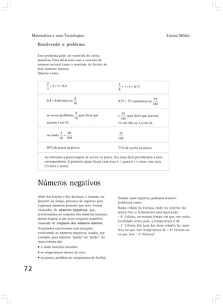Matemática e suas Tecnologias Ensino Médio
72
Resolvendo o problema
Esse problema pode ser resolvido de várias
maneiras. Uma delas seria usar o conceito de
número racional como o resultado da divisão de
dois números inteiros.
Observe como:
Números negativos
Além das frações e dos decimais, o homem, no
decorrer do tempo, precisou de registros para
expressar números menores que zero. Foram
chamados de números negativos, que,
acrescentados ao conjunto dos números naturais,
deram origem a um novo conjunto numérico
chamado de conjunto dos números inteiros.
Atualmente convivemos com situações
envolvendo os números negativos, usados, por
exemplo, para registrar “queda” ou “perda”. As
mais comuns são:
• o saldo bancário devedor;
• as temperaturas abaixo de zero;
• os pontos perdidos no campeonato de futebol.
Ao obtermos a porcentagem de acerto na prova, fica mais fácil percebermos a nota
correspondente. O primeiro aluno ficará com nota 4 ( quatro) e o outro com nota
7,5 (sete e meio).
Usando esses registros, podemos resolver
problemas como:
Numa cidade da Europa, onde no inverno faz
muito frio, o termômetro está marcando
– 8° Celsius, ao mesmo tempo em que, em outra
localidade nesse país, a temperatura é de
– 2° Celsius. Em qual das duas cidades faz mais
frio, na que tem temperatura de – 8° Celsius ou
na que tem – 2° Celsius?
 