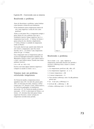 Capítulo III — Convivendo com os números
73
Resolvendo o problema
Antes de discutirmos o problema, vamos lembrar
como fazemos a leitura de um termômetro.
• Um termômetro marca temperaturas abaixo de
zero como negativas e acima de zero como
positivas!
Assim, se está muito frio e a temperatura atingiu 2
graus abaixo de zero, podemos dizer que o
termômetro marcou 2 graus negativos, isto é, a
temperatura local era de –2° Celsius. Se forem 2
graus acima de zero, dizemos, simplesmente,
2° Celsius. (Celsius é a unidade de temperatura
usada no Brasil.)
Você pode observar que, quanto mais abaixo de
zero estiver a temperatura, mais frio estará
fazendo, isto é, – 8º Celsius é uma temperatura
menor do que –2º Celsius.
Essa comparação entre as temperaturas pode ser
escrita em linguagem matemática simbólica. Em
Matemática usamos o sinal > para indicar maior e
o sinal < para indicar menor. Usando esses sinais
podemos escrever:
(-2) > (-8) ou (-8) < (-2).
Escreva você mais alguns números negativos e
compare-os usando os sinais > ou <.
Vejamos mais um problema
envolvendo temperatura
Às 9 horas da manhã, a temperatura estava
agradável, fazia 18ºC. Ao meio dia, passou para
20°C e às três horas da tarde, começou a esfriar
caindo para 17°C. Durante a noite, esfriou muito e,
às 2 horas da madrugada, os termômetros
marcavam –2°C. Às 5 horas da manhã, já estava
marcando – 4°C (C é a abreviação de Celsius e, ao
lermos –2°C, devemos dizer dois graus Celsius
negativos). Encontre a maior variação de
temperatura ocorrida nesse período.
Resolvendo o problema
Use os sinais + ou - para registrar as
temperaturas observadas durante esse período e
encontre a diferença entre a maior e a menor
temperatura.
1. As temperaturas positivas:+18, +20, +17.
2. As temperaturas negativas: –2 e –3.
3. A maior temperatura: + 20.
4. A menor temperatura: – 3.
5. Para calcular a diferença entre -3 e 20, podemos
pensar que:
• de –3 até zero, a diferença é 3.
• de 0 até 20, a diferença é 20.
Então, a diferença entre –3 e 20 é 23
Figura 9
 