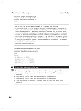 Matemática e suas Tecnologias Ensino Médio
78
Observe essa forma de escrita numérica na
reportagem extraída da revista de grande
circulação, comentando o transporte no rio
Guaíba.
EM 7 ANOS, O BRASIL REDESCOBRIU O CAMINHO DAS ÁGUAS
O Brasil possui mais de 40 mil rios navegáveis, mas vinha utilizando muito pouco esse sistema, que é
80% mais econômico que o rodoviário. O Governo Federal, por meio do Ministério dos Transportes,
investiu muito nas hidrovias, e os resultados apareceram. A hidrovia do Tietê, por exemplo, passou a
movimentar 4 milhões de toneladas/ano, depois que ficou pronta a eclusa de Jupiá. E a circulação de
cargas no rio Madeira praticamente dobrou, passando de 1,3 milhões para 2,4 milhões de toneladas/
ano. Além de mais econômico, o transporte hidroviário é o que menos interfere na natureza, deixando
preservados os nossos rios, patrimônio de muitos brasileiros. Com os investimentos do Governo Federal,
o Brasil está redescobrindo as hidrovias e mudando o seu sistema de transportes. E os transportes
estão ajudando a mudar o Brasil (....).
Fonte: Revista Veja, São Paulo, 5 dez. 2001.
Perceba que a escrita numérica usada dessa forma
causa mais impacto para ressaltar o que está
acontecendo com o transporte hidroviário no
Brasil.
São elas:
• 40 mil em vez de 40.000;
• 4 milhões em vez de 4.000.000;
• 1,3 milhões em vez de 1.300.000;
• 2,4 milhões em vez de 2.400.000.
10
Desenvolvendo competências
De acordo com a reportagem acima, os números indicam que o transporte utilizado no rio:
a) é uma boa solução, por preservar o ambiente, sendo seu custo 20% menor que o
rodoviário.
b) não é uma boa solução, sendo 80% mais econômico que o rodoviário.
c) não é uma boa solução, sendo 20% mais econômico que o rodoviário.
d) é uma boa solução, por preservar o ambiente, sendo seu custo 80% menor que o
rodoviário.
 