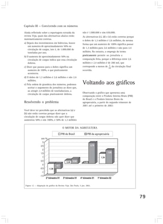 Capítulo III — Convivendo com os números
79
Ainda refletindo sobre a reportagem extraída da
revista Veja, quais das alternativas abaixo estão
matematicamente corretas.
a) Depois dos investimentos em hidrovias, houve
um aumento de aproximadamente 50% na
circulação de cargas, isto é, de 1.000.000 de
toneladas por ano.
b) O aumento de aproximadamente 50% na
circulação de cargas indica que essa circulação
dobrou.
c) Dizer que passou para o dobro significa um
aumento de 100%, o que praticamente
aconteceu.
d) O dobro de 1,3 milhões é 2,6 milhões e não 2,4
milhões.
e) Pela ordem de grandeza dos números, podemos
aceitar o argumento do jornalista ao dizer que,
ao atingir 2,4 milhões de toneladas/ano, a
circulação de cargas praticamente dobrou.
Resolvendo o problema
Você deve ter percebido que as alternativas (a) e
(b) não estão corretas porque dizer que a
circulação de cargas dobrou não quer dizer que
aumentou 50% e sim 100%, e 50% de 1,3 milhões
Figura 12 — Adaptação do gráfico da Revista Veja, São Paulo, 5 jun. 2002.
não é 1.000.000 e sim 650.000.
As alternativas (c), (d) e (e) estão corretas porque
o dobro de 1,3 milhões é 2,6 milhões, da mesma
forma que um aumento de 100% significa passar
de 1,3 milhões para 2,6 milhões e não para 2,4
milhões. No entanto, o emprego do termo
praticamente permite ao jornalista a
comparação feita, porque a diferença entre 2,6
milhões e 2,4 milhões é de 200 mil, que
corresponde a menos de da circulação final
ocorrida.
Voltando aos gráficos
Observando o gráfico que apresenta uma
comparação entre o Produto Interno Bruto (PIB)
do Brasil e o Produto Interno Bruto da
agropecuária, a partir do segundo trimestre de
2001 até o primeiro de 2002:
O MOTOR DA AGRICULTURA
 