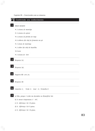 Capítulo III — Convivendo com os números
83
BOLO BÁSICO
• 2 xícaras de manteiga
• 4 xícaras de açúcar
• 6 xícaras de farinha de trigo
• 6 colheres (de chá) de fermento em pó
• 2 xícara de manteiga
• 2 colher (de chá) de baunilha
• 8 ovos
• 2 xícaras de leite
Conferindo seu conhecimento
1
2
3
4
5
6
7
Resposta (c).
Resposta (a).
Negativo R$ -241,16.
Resposta (b)
Amarelos 3; Verde 3; Azul -4; Vermelho 0
a) Não, porque é verão em dezembro no Hemisfério Sul.
b) A menor temperatura é – 8ºC.
c) A diferença é de 10 graus.
d) A diferença é de 9 graus.
e) A diferença é de 18 graus.
 