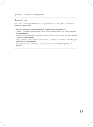 Capítulo III — Convivendo com os números
85
ORIENTAÇÃO FINAL
Para saber se você compreendeu bem o que está apresentado neste capítulo, verifique se está apto a
demonstrar que é capaz de:
• Identificar, interpretar e representar os números naturais, inteiros, racionais e reais.
• Construir e aplicar conceitos de números naturais, inteiros, racionais e reais, para explicar fenômenos
de qualquer natureza.
• Interpretar informações e operar com números naturais, inteiros, racionais e reais, para tomar decisões
e enfrentar situações-problema.
• Utilizar os números naturais, inteiros, racionais e reais, na construção de argumentos sobre afirmações
quantitativas de qualquer natureza.
• Recorrer à compreensão numérica para avaliar propostas de intervenção frente a problemas da
realidade.
 