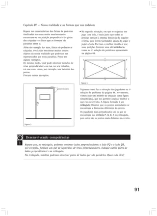 Capítulo IV — Nossa realidade e as formas que nos rodeiam
91
Repare nas características das faixas de pedestres
sinalizadas nas ruas muito movimentadas:
encontram-se em posição perpendicular às guias
das calçadas e as listas que as formam são
paralelas entre si.
Além do exemplo das ruas, faixas de pedestres e
calçadas, você pode encontrar muitos outros
objetos da nossa realidade que poderiam ser
representados por retas paralelas. Pense em
alguns exemplos.
Do mesmo modo, você pode observar modelos de
retas perpendiculares na rua, no seu trabalho,
em sua casa, como, por exemplo, nos batentes das
portas.
Procure outros exemplos.
Vejamos como fica a situação dos jogadores na 1ª
solução do problema da página 88. Novamente,
vamos usar um modelo da situação (uma figura
simplificada), que nos permite analisar melhor o
que está ocorrendo. A figura formada é um
retângulo. Observe que os pontos assinalados se
encontram a distâncias diferentes do centro.
Os jogadores mais prejudicados são os que se
encontram nos vértices P, Q, R, S do retângulo,
pois estes são os pontos mais distantes do centro.
• Na segunda situação, em que se organiza um
jogo com bola, é mais justo que todas as
pessoas estejam à mesma distância do jogador
central, para terem facilidades iguais de pegar e
jogar a bola. Por isso, a melhor escolha é que
suas posições formem uma circunferência,
como na 2ª solução do problema apresentado
na página 88.
1
Desenvolvendo competências
Repare que, no retângulo, podemos observar lados perpendiculares: o lado PQ e o lado QR,
por exemplo, formam um par de segmentos de retas perpendiculares. Indique outros pares de
lados perpendiculares no retângulo.
No retângulo, também podemos observar pares de lados que são paralelos. Quais são eles?
Figura 5
Figura 6
 