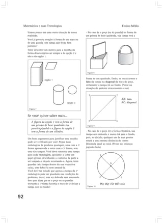 Matemática e suas Tecnologias Ensino Médio
92
Vamos pensar em uma outra situação de nossa
realidade.
Você já prestou atenção à forma de um poço ou
de uma panela com tampa que fecha bem
justinho?
Tente descobrir um motivo para a escolha da
forma desses objetos ser sempre a da opção 2 e
não a da opção 1.
- No caso de o poço (ou da panela) ter forma de
um prisma de base quadrada, sua tampa terá a
Um bom argumento para justificar essa escolha
pode ser verificado por você. Pegue duas
embalagens de produtos quaisquer, uma com a 1ª
forma apresentada e outra com a 2ª forma, sem
uma das tampas. Você deve construir uma tampa
para cada embalagem, apoiando-a sobre um
papel grosso, desenhando o contorno da parte a
ser tampada e depois recortando-o. Agora, tente
guardar cada tampa dentro da sua respectiva
caixa, sem dobrá-la nem amassá-la.
Você deve ter notado que apenas a tampa da 1ª
embalagem pode ser guardada nas condições do
problema, isto é, sem ser dobrada nem amassada.
Isso quer dizer que se o poço ou as panelas
tivessem a 1ª forma haveria o risco de se deixar a
tampa cair no fundo!
A figura da opção 1 tem a forma de
um prisma de base quadrada (ou
paralelepípedo) e a figura da opção 2
tem a forma de um cilindro.
forma de um quadrado. Então, se encaixarmos o
lado da tampa na diagonal da boca do poço,
certamente a tampa irá ao fundo. (Pense na
situação do pedestre atravessando a rua).
- No caso de o poço ter a forma cilíndrica, sua
tampa será redonda, e nunca irá para o fundo,
pois, no círculo, qualquer um de seus pontos
estará a uma mesma distância do centro
(distância igual ao raio). (Pense nas crianças
jogando bola).
AB: lado
AC: diagonal
PO; OQ; TO; OU: raio
opção 1
opção 2
Se você quiser saber mais...
Figura 7
Figura 8
Figura 9
Figura 10
 
