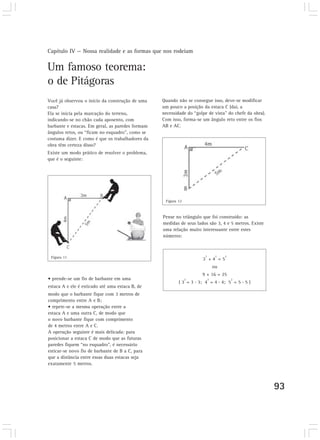 Capítulo IV — Nossa realidade e as formas que nos rodeiam
93
Um famoso teorema:
o de Pitágoras
Você já observou o início da construção de uma
casa?
Ela se inicia pela marcação do terreno,
indicando-se no chão cada aposento, com
barbante e estacas. Em geral, as paredes formam
ângulos retos, ou “ficam no esquadro”, como se
costuma dizer. E como é que os trabalhadores da
obra têm certeza disso?
Existe um modo prático de resolver o problema,
que é o seguinte:
Quando não se consegue isso, deve-se modificar
um pouco a posição da estaca C (daí, a
necessidade do “golpe de vista” do chefe da obra).
Com isso, forma-se um ângulo reto entre os fios
AB e AC.
Pense no triângulo que foi construído: as
medidas de seus lados são 3, 4 e 5 metros. Existe
uma relação muito interessante entre estes
números:
3
2
+ 4
2
= 5
2
ou
9 + 16 = 25
( 3
2
= 3 . 3; 4
2
= 4 . 4; 5
2
= 5 . 5 )
• prende-se um fio de barbante em uma
estaca A e ele é esticado até uma estaca B, de
modo que o barbante fique com 3 metros de
comprimento entre A e B;
• repete-se a mesma operação entre a
estaca A e uma outra C, de modo que
o novo barbante fique com comprimento
de 4 metros entre A e C.
A operação seguinte é mais delicada: para
posicionar a estaca C de modo que as futuras
paredes fiquem “no esquadro”, é necessário
esticar-se novo fio de barbante de B a C, para
que a distância entre essas duas estacas seja
exatamente 5 metros.
Figura 11
Figura 12
 