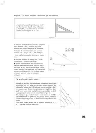 Capítulo IV — Nossa realidade e as formas que nos rodeiam
95
Atualmente, quando precisamos medir
ou desenhar um ângulo reto, utilizamos
o esquadro, um instrumento bastante
simples, barato e fácil de se usar.
Se você quiser saber mais...
Quando as medidas dos lados de um triângulo retângulo são
expressas por três números naturais, esses números são
chamados “pitagóricos”. Já sabemos que as medidas 3, 4 e 5
representam um desses trios de números pitagóricos. Você
pode obter novos trios, multiplicando essas medidas por 2, 3,
4, ou qualquer outro número natural (maior que 1).
Os triângulos que você irá obter com essas novas medidas
são semelhantes ao primeiro, pois têm a mesma forma (os
mesmos ângulos) que ele, só mudando os comprimentos dos
lados.
Você pode fazer o mesmo com os números pitagóricos 5, 12
e 13, ou com qualquer outro trio.
O triângulo retângulo mais famoso é o que possui
lados medindo 3, 4 e 5 unidades, pois esses
números são bastante simples de se memorizar.
Outro trio de números inteiros para os quais
também vale a relação é: 5, 12, 13. Verifique:
• com auxílio do esquadro, construa um ângulo
reto;
• deixe um dos lados do ângulo com 5 cm de
comprimento e o outro, com 12 cm;
• ligando as extremidades dos dois lados, você
irá obter o terceiro lado de um triângulo. Meça
esse lado. Se você não encontrou 13 cm, confira
com o esquadro se o ângulo que você traçou está
mesmo com 90 graus, isto é, se ele é um ângulo
reto, para que você tenha um triângulo
retângulo.
Figura 15
Figura 16
Figura 17
 