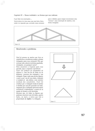 Capítulo IV — Nossa realidade e as formas que nos rodeiam
97
E por falar em construções ...
Você já deve ter visto uma casa sem forro. Deve,
então, ter reparado que, servindo como estrutura
Você já pensou no motivo que leva os
carpinteiros a escolherem sempre a forma
triangular para essa estrutura? Por que
será que não a fazem em forma quadrada,
retangular, ou qualquer outra?
Para encontrar a resposta para essa
questão, faça a seguinte experiência:
Corte sete pedaços de canudinhos de
refresco e, com um fio de linha ou de
barbante, construa um retângulo e um
triângulo. Pegue cada uma dessas figuras
e puxe-a por um de seus lados, tomando
o cuidado de não dobrar, nem entortar
nenhum dos canudinhos. Você irá
verificar que o retângulo muda de forma
à medida que você for puxando seu lado,
enquanto que o triângulo apresenta maior
resistência à deformação, a ponto de só
mudar de forma se for destruído.
Dizemos que, de todas as figuras que
podemos construir com três lados, quatro
lados, ou mais, a única que tem a
propriedade da rigidez é o triângulo.
Resolvendo o problema
para o telhado, quase sempre encontramos uma
“tesoura”: uma construção de madeira, com
forma triangular.
Figura 20
Figura 21
 