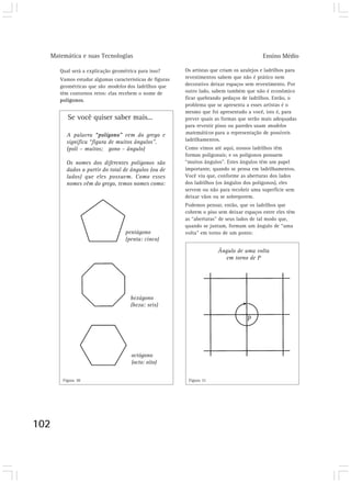 Matemática e suas Tecnologias Ensino Médio 
102 
Qual será a explicação geométrica para isso? 
Vamos estudar algumas características de figuras 
geométricas que são modelos dos ladrilhos que 
têm contornos retos: elas recebem o nome de 
polígonos. 
Se você quiser saber mais... 
A palavra “polígono” vem do grego e 
significa “figura de muitos ângulos”. 
(poli – muitos; gono – ângulo) 
Os nomes dos diferentes polígonos são 
dados a partir do total de ângulos (ou de 
lados) que eles possuem. Como esses 
nomes vêm do grego, temos nomes como: 
pentágono 
(penta: cinco) 
hexágono 
(hexa: seis) 
octógono 
(octo: oito) 
Os artistas que criam os azulejos e ladrilhos para 
revestimentos sabem que não é prático nem 
decorativo deixar espaços sem revestimento. Por 
outro lado, sabem também que não é econômico 
ficar quebrando pedaços de ladrilhos. Então, o 
problema que se apresenta a esses artistas é o 
mesmo que foi apresentado a você, isto é, para 
prever quais as formas que serão mais adequadas 
para revestir pisos ou paredes usam modelos 
matemáticos para a representação de possíveis 
ladrilhamentos. 
Como vimos até aqui, nossos ladrilhos têm 
formas poligonais; e os polígonos possuem 
“muitos ângulos”. Estes ângulos têm um papel 
importante, quando se pensa em ladrilhamentos. 
Você viu que, conforme as aberturas dos lados 
dos ladrilhos (os ângulos dos polígonos), eles 
servem ou não para recobrir uma superfície sem 
deixar vãos ou se sobreporem. 
Podemos pensar, então, que os ladrilhos que 
cobrem o piso sem deixar espaços entre eles têm 
as “aberturas” de seus lados de tal modo que, 
quando se juntam, formam um ângulo de “uma 
volta” em torno de um ponto: 
Ângulo de uma volta 
em torno de P 
Figura 30 Figura 31 
 