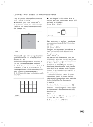 Capítulo IV — Nossa realidade e as formas que nos rodeiam 
105 
Como “destrinchar” todos os dados contidos na 
tabela e fazer a tal compra? 
• Em primeiro lugar: o que significa 1 m2? 
Se desenharmos, em um piso, um quadrado de 
1 metro de lado, teremos uma superfície desse 
piso que mede 1m2. 
1m 
1m2 1m 
• Em segundo lugar: como saber quantos metros 
quadrados mede uma sala retangular de lados 
medindo 3m e 4m? 
Vamos desenhar, no piso da sala, quadrados de 
1m2, para contar quantos cabem nesse piso. 
No lado de 3 m, podemos acomodar os lados de 3 
quadrados e, no lado de 4m, acomodamos os 
lados de 4 quadrados; assim, podemos dizer que 
temos 3 fileiras de 4 quadrados, ou seja: 
3 . 4 = 12 quadrados, o que nos indica que a sala 
mede 12m2. 
• O próximo passo é saber quantas caixas de 
ladrilhos deveremos comprar: cada ladrilho mede 
40 cm por 40 cm, ou seja: 
0,4 m . 0,4 m = 0,16m2. 
Cada caixa contém 15 ladrilhos, o que dá para 
cobrir uma superfície de 2,40 m2. Descobrimos 
isso assim: 
15 . 0,16 m2 = 2,40 m2 
Como será necessário cobrir uma superfície de 
12 m2, devemos calcular de quantas caixas 
precisaremos: 
12 m2 : 2,40 m2 = 5 
Isso quer dizer que, para ladrilhar a sala, são 
necessárias 5 caixas. Não podemos esquecer que 
em toda obra existe uma perda de material, isto 
é, alguns ladrilhos se quebram ao serem 
manuseados ou recortados para os cantos e, 
então, você precisará comprar alguns ladrilhos a 
mais para repor as possíveis perdas. É comum 
comprar-se, aproximadamente, 10% a mais do 
que o necessário. 
• Finalmente, calculemos o preço da compra: 
Necessitamos comprar 5 caixas de ladrilhos e 
cada uma contém 15 unidades, o que nos dá um 
total de 75 ladrilhos. Calculamos assim: 
5 . 15 = 75 
Calculando 10% desse total, teremos: 
Como não é possível comprar 7 ladrilhos e meio, 
acrescentaremos 8 ladrilhos no total calculado 
anteriormente: 
75 + 8 = 83 
Cada unidade custa R$ 1,20, o que nos permite 
calcular: 83 . 1,20 = 99,60. 
Então, o preço total será R$ 99,60. 
Figura 32 
Figura 33 
Figura 34 
0,4m 
0,4m 
 