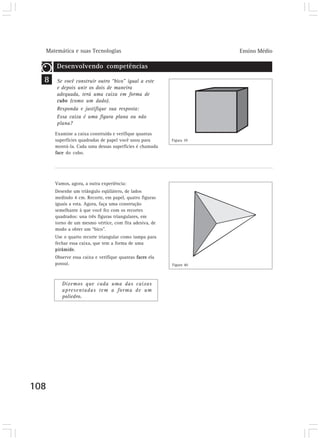 Matemática e suas Tecnologias Ensino Médio 
108 
Desenvolvendo competências 
Se você construir outro “bico” igual a este 
e depois unir os dois de maneira 
adequada, terá uma caixa em forma de 
cubo (como um dado). 
Responda e justifique sua resposta: 
Essa caixa é uma figura plana ou não 
plana? 
Examine a caixa construída e verifique quantas 
superfícies quadradas de papel você usou para 
montá-la. Cada uma dessas superfícies é chamada 
face do cubo. 
Vamos, agora, a outra experiência: 
Desenhe um triângulo eqüilátero, de lados 
medindo 4 cm. Recorte, em papel, quatro figuras 
iguais a esta. Agora, faça uma construção 
semelhante à que você fez com os recortes 
quadrados: una três figuras triangulares, em 
torno de um mesmo vértice, com fita adesiva, de 
modo a obter um “bico”. 
Use o quarto recorte triangular como tampa para 
fechar essa caixa, que tem a forma de uma 
pirâmide. 
Observe essa caixa e verifique quantas faces ela 
possui. 
Dizemos que cada uma das caixas 
apresentadas tem a forma de um 
poliedro. 
8 
Figura 39 
Figura 40 
 