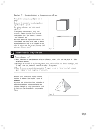 Capítulo IV — Nossa realidade e as formas que nos rodeiam 
109 
Você já sabe que a palavra polígono vem do 
grego. 
Lembra-se de como ela foi formada e qual o seu 
significado (poli + gono)? 
E a palavra poliedro, o que, então, poderá 
significar? 
Se, pensando nas construções feitas, você 
respondeu “figura de muitas faces”, acertou! 
Como você já sabe, “poli” significa “muitos” e 
“edro” significa “face”. 
Procure se lembrar de alguns objetos da sua vida 
cotidiana que têm forma de um cubo. Ao pensar 
nessas figuras, você pode ter se lembrado de uma 
caixa de sapatos, mas deve ter percebido que ela é 
um pouco diferente, não é? 
Desenvolvendo competências 
9 
Desenvolvendo competências 
Três tarefas para você: 
1) Faça uma lista de semelhanças e outra de diferenças entre a caixa que tem forma de cubo e 
a caixa de sapatos; 
2) Que tipos de recortes em papel você poderia fazer para construir dois “bicos” (como fez para 
o cubo) e uni-los, formando uma caixa como a de sapatos? 
3) Faça desenhos representando essas faces. A seguir, recorte-os e tente construir a caixa 
para verificar se você imaginou corretamente. 
Procure, agora, listar alguns objetos que você 
conhece, no seu dia-a-dia, que têm a forma de 
pirâmide. 
É possível que, entre outras coisas, você tenha se 
lembrado de ter visto fotos ou ilustrações das 
famosas pirâmides do Egito, construídas há cerca 
de 5000 anos. Elas são pirâmides como essa da 
figura. 
Desenvolvendo competências 
Figura 41 
Figura 42 
 