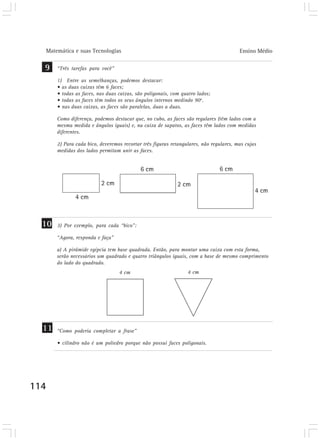 Matemática e suas Tecnologias Ensino Médio 
9 “Três tarefas para você” 
114 
1) Entre as semelhanças, podemos destacar: 
• as duas caixas têm 6 faces; 
• todas as faces, nas duas caixas, são poligonais, com quatro lados; 
• todas as faces têm todos os seus ângulos internos medindo 90o. 
• nas duas caixas, as faces são paralelas, duas a duas. 
Como diferença, podemos destacar que, no cubo, as faces são regulares (têm lados com a 
mesma medida e ângulos iguais) e, na caixa de sapatos, as faces têm lados com medidas 
diferentes. 
2) Para cada bico, deveremos recortar três figuras retangulares, não regulares, mas cujas 
medidas dos lados permitam unir as faces. 
10 3) Por exemplo, para cada “bico”: 
“Agora, responda e faça” 
a) A pirâmide egípcia tem base quadrada. Então, para montar uma caixa com esta forma, 
serão necessários um quadrado e quatro triângulos iguais, com a base de mesmo comprimento 
do lado do quadrado. 
4 cm 4 cm 
“Como poderia completar a frase” 
• cilindro não é um poliedro porque não possui faces poligonais. 
11 
 