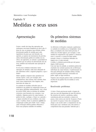 Matemática e suas Tecnologias Ensino Médio 
Capítulo V 
Medidas e seus usos 
118 
Apresentação 
Contar e medir são duas das operações que 
realizamos com maior freqüência no dia-a-dia. A 
dona de casa, ao preparar uma refeição, utiliza 
determinado padrão de medida para cada 
ingrediente do prato que está fazendo; um 
operário, ao ajustar um instrumento de precisão, 
utiliza determinado padrão de medida em seu 
ofício; um agricultor, ao calcular a quantidade de 
sementes que irá utilizar em determinada área de 
terra, também está realizando uma operação de 
medição. 
Se em nosso cotidiano realizamos várias 
operações de medição, nada mais adequado do 
que refletirmos sobre a seguinte pergunta: o que é 
medir? 
Medir significa comparar duas grandezas de 
mesma espécie, como, por exemplo, dois 
comprimentos, duas massas, dois volumes, duas 
áreas, duas temperaturas, dois ângulos, dois 
intervalos de tempo etc. 
As unidades de medidas utilizadas para se 
estabelecer um padrão de comparação foram até 
certa época definidas arbitrariamente. Até o final 
do século XVIII, todos os sistemas de medidas 
existentes eram baseados nos costumes e nas 
tradições. Algumas partes do corpo humano – a 
palma da mão, o polegar, o braço ou a passada – 
e alguns utensílios de uso cotidiano, tais como 
cuias e vasilhas, foram os primeiros padrões de 
comparação usados para medir. Com o tempo, 
cada civilização definiu padrões diferentes e 
fixou suas próprias unidades de medidas. 
Os primeiros sistemas 
de medidas 
As diferentes civilizações começam a padronizar 
as unidades de medidas já na Antigüidade. Antes 
disso, as medições não eram muito precisas. O 
cúbito (ou côvado) egípcio, por exemplo, é uma 
medida de comprimento cujo padrão é a distância 
entre o cotovelo e a ponta do dedo médio, 
estando o braço e o antebraço dobrados em 
ângulo reto e a mão esticada. 
A milha é a distância percorrida por mil passos 
duplos (1609 metros). 
Com esse tipo de unidade, as medições podem dar 
resultados tão variados quantas são as diferenças 
individuais do corpo humano. A padronização era 
feita pela definição de unidades médias, fixadas 
através de padrões materiais construídos em 
pedra, argila ou ligas metálicas. 
Vejamos uma situação prática onde o problema da 
escolha de um padrão fixo de medida se torna 
importante. 
Resolvendo problemas 
1) João e Paulo precisavam medir a largura de 
uma rua, mas não dispunham de uma fita métrica. 
Na tentativa de resolver o problema, ambos 
caminharam pela rua contando o número de 
passos. João contou um total de 18 passos e Paulo 
um total de 16 passos. Como não conseguiram 
chegar a um acordo sobre o comprimento da rua, 
foram para casa e mediram com a fita métrica o 
comprimento das suas passadas. Sabendo que a 
 