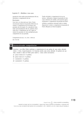 Capítulo V — Medidas e seus usos 
119 
passada de João media aproximadamente 80 cm, 
determine o comprimento da rua. 
Resolução: 
Você deve ter observado que João e Paulo 
encontraram números de passadas diferentes ao 
estimar o comprimento da rua porque suas 
passadas não são iguais. Se a passada de João 
mede aproximadamente 80 cm, podemos dizer 
então que o comprimento da rua é igual ao 
número de passadas de João multiplicado pelo 
comprimento da sua passada: 
Comprimento da rua = 16 . 80 = 1440 cm 
(ou 14,4 m). 
1 
Desenvolvendo competências 
Tendo calculado o comprimento da rua em 
metros, utilizando a largura da passada de João 
como referência de medida, seria possível agora 
estimarmos o comprimento da passada de Paulo? 
a) Releia o problema coletando todos os dados 
disponíveis e estime o comprimento da passada de 
Paulo. (Resposta ao final da página) 
Catarina e seu filho Pedro mediram o comprimento de um palmo de suas mãos obtendo 
20cm e 15cm, respectivamente. Se Catarina mediu uma mesa obtendo 10 palmos da sua 
mão, usando a mão de Pedro para medir a mesa serão necessários: 
a) pouco menos de 13 palmos. 
b) pouco mais de 13 palmos. 
c) exatamente 13 palmos. 
d) exatamente 15 palmos. 
Comprimento da passada de Paulo = 
a) Sabendo que Paulo mediu a rua em 16 passadas, e que o comprimento da rua estimado pelas passadas de João é de 14,4 m, 
para determinar o comprimento da passada de Paulo, basta dividir o comprimento da rua pelo número de passadas: 
 