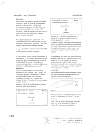 Matemática e suas Tecnologias Ensino Médio 
124 
Resolução: 
Para resolver esse problema, vamos inicialmente 
converter a massa do pacote de parafusos para 
gramas. Se 1kg equivale a 1.000g , para 
determinar a massa de um pacote de 5,4kg em 
gramas, basta multiplicarmos 5,4 por 1.000. 
Dividindo a massa do pacote (540g) pela massa de 
cada parafuso (15g), concluiremos que cada 
pacote possui 36 parafusos. 
Você já parou para pensar que também nosso 
sistema monetário possui uma unidade (R$) com 
múltiplos e submúltiplos? Admitindo 1 real como 
unidade, uma moeda de 1 centavo equivale 
a da unidade , assim como uma nota de R$ 
10,00 equivale a 10 vezes a unidade. 
5) Maria decidiu guardar em um cofrinho todas as 
moedas de 1, 5 e 10 centavos que tivesse. Ao final 
de um ano, Maria abriu o cofrinho e encontrou 
120 moedas de 1 centavo, 192 moedas de 5 
centavos e 85 moedas de 10 centavos. Qual o total 
de dinheiro que Maria poupou nesse ano? 
Resolução: 
Quais são os submúltiplos da nossa unidade 
monetária, o real? Veja que 1 real é igual a 100 
centavos e, portanto, 100 moedas de 1 centavo 
equivalem a R$1,00. Por outro lado, são 
necessárias 20 moedas de 5 centavos para 
totalizar R$1,00 e 10 moedas de 10 centavos para 
totalizar R$1,00. 
Faremos o cálculo do total de dinheiro poupado 
através de regra das proporções: 
100 moedas de 1 centavo R$1,00 
120 moedas de 1 centavo x 
20 moedas de 5 centavos R$1,00 
192 moedas de 5 centavos y 
c) Chame de z o total de reais obtido com 85 
moedas de 10 centavos e calcule o total de 
dinheiro poupado (x + y + z). 
Em muitas situações, precisamos compreender um 
sistema de medidas, seus múltiplos e submúltiplos 
para resolver um problema geométrico de cálculo 
de comprimento, área ou volume, como o que 
analisaremos a seguir. ( Resposta ao final da 
página ) 
6) Suponha que você tenha uma horta retangular 
que mede 6,5 m por 8,5 m e deverá receber uma 
camada de 10 cm de espessura de adubo. A 
cooperativa local vende o adubo em dm3 
(decímetros cúbicos). Como podemos determinar 
a quantidade de adubo que deverá ser adquirido 
para a realização do trabalho? 
Resolução: 
A quantidade de adubo necessária para o serviço 
será dada pelo volume do paralelepípedo reto 
retângulo representado na Figura 3: 
Figura 3 
O volume V de um paralelepípedo é igual “a área 
da base A 
b 
multiplicada pela altura h , ou seja: 
V = A 
b 
. h. 
Como a base do paralelepípedo é um retângulo, 
A 
b 
é a área de um retângulo, que é igual ao 
produto do comprimento pela largura. 
O total poupado será igual a x + y + z, ou seja, R$ 19,30. 
85 moedas de 10 centavos z 
c) 10 moedas de 10 centavos R$ 1,00 
 