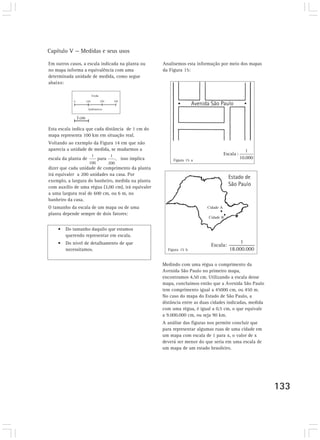 Capítulo V — Medidas e seus usos 
133 
Em outros casos, a escala indicada na planta ou 
no mapa informa a equivalência com uma 
determinada unidade de medida, como segue 
abaixo: 
Esta escala indica que cada distância de 1 cm do 
mapa representa 100 km em situação real. 
Voltando ao exemplo da Figura 14 em que não 
aparecia a unidade de medida, se mudarmos a 
escala da planta de para , isso implica 
dizer que cada unidade de comprimento da planta 
irá equivaler a 200 unidades na casa. Por 
exemplo, a largura do banheiro, medida na planta 
com auxílio de uma régua (3,00 cm), irá equivaler 
a uma largura real de 600 cm, ou 6 m, no 
banheiro da casa. 
O tamanho da escala de um mapa ou de uma 
planta depende sempre de dois fatores: 
• Do tamanho daquilo que estamos 
querendo representar em escala. 
• Do nível de detalhamento de que 
necessitamos. 
Analisemos esta informação por meio dos mapas 
da Figura 15: 
Figura 15 a 
Figura 15 b 
1 cm 
Cidade A 
Cidade B 
Escala: 
1 
18.000.000 
Medindo com uma régua o comprimento da 
Avenida São Paulo no primeiro mapa, 
encontramos 4,50 cm. Utilizando a escala desse 
mapa, concluímos então que a Avenida São Paulo 
tem comprimento igual a 45000 cm, ou 450 m. 
No caso do mapa do Estado de São Paulo, a 
distância entre as duas cidades indicadas, medida 
com uma régua, é igual a 0,5 cm, o que equivale 
a 9.000.000 cm, ou seja 90 km. 
A análise das figuras nos permite concluir que 
para representar algumas ruas de uma cidade em 
um mapa com escala de 1 para x, o valor de x 
deverá ser menor do que seria em uma escala de 
um mapa de um estado brasileiro. 
 