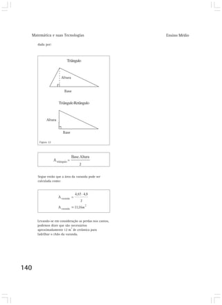 Matemática e suas Tecnologias Ensino Médio 
140 
Triângulo 
Triângulo Retângulo 
dada por: 
Figura 22 
Segue então que a área da varanda pode ser 
calculada como: 
Levando-se em consideração as perdas nos cantos, 
podemos dizer que são necessários 
aproximadamente 12 m2 de cerâmica para 
ladrilhar o chão da varanda. 
 