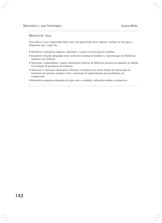 Matemática e suas Tecnologias Ensino Médio 
142 
ORIENTAÇÃO FINAL 
Para saber se você compreendeu bem o que está apresentado neste capítulo, verifique se está apto a 
demonstrar que é capaz de: 
• Identificar e interpretar registros, utilizando a notação convencional de medidas. 
• Estabelecer relações adequadas entre os diversos sistemas de medida e a representação de fenômenos 
naturais e do cotidiano. 
• Selecionar, compatibilizar e operar informações métricas de diferentes sistemas ou unidades de medida 
na resolução de problemas do cotidiano. 
• Selecionar e relacionar informações referentes a estimativas ou outras formas de mensuração de 
fenômenos de natureza qualquer, com a construção de argumentação que possibilitem sua 
compreensão. 
• Reconhecer propostas adequadas de ação sobre a realidade, utilizando medidas e estimativas. 
 
