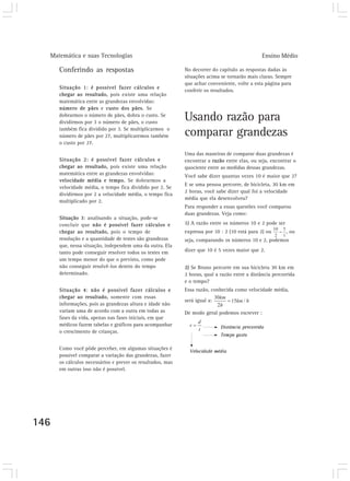 Matemática e suas Tecnologias Ensino Médio 
146 
Conferindo as respostas 
Situação 1: é possível fazer cálculos e 
chegar ao resultado, pois existe uma relação 
matemática entre as grandezas envolvidas: 
número de pães e custo dos pães. Se 
dobrarmos o número de pães, dobra o custo. Se 
dividirmos por 3 o número de pães, o custo 
também fica dividido por 3. Se multiplicarmos o 
número de pães por 27, multiplicaremos também 
o custo por 27. 
Situação 2: é possível fazer cálculos e 
chegar ao resultado, pois existe uma relação 
matemática entre as grandezas envolvidas: 
velocidade média e tempo. Se dobrarmos a 
velocidade média, o tempo fica dividido por 2. Se 
dividirmos por 2 a velocidade média, o tempo fica 
multiplicado por 2. 
Situação 3: analisando a situação, pode-se 
concluir que não é possível fazer cálculos e 
chegar ao resultado, pois o tempo de 
resolução e a quantidade de testes são grandezas 
que, nessa situação, independem uma da outra. Ela 
tanto pode conseguir resolver todos os testes em 
um tempo menor do que o previsto, como pode 
não conseguir resolvê-los dentro do tempo 
determinado. 
Situação 4: não é possível fazer cálculos e 
chegar ao resultado, somente com essas 
informações, pois as grandezas altura e idade não 
variam uma de acordo com a outra em todas as 
fases da vida, apenas nas fases iniciais, em que 
médicos fazem tabelas e gráficos para acompanhar 
o crescimento de crianças. 
Como você pôde perceber, em algumas situações é 
possível comparar a variação das grandezas, fazer 
os cálculos necessários e prever os resultados, mas 
em outras isso não é possível. 
No decorrer do capítulo as respostas dadas às 
situações acima se tornarão mais claras. Sempre 
que achar conveniente, volte a esta página para 
conferir os resultados. 
Usando razão para 
comparar grandezas 
Uma das maneiras de comparar duas grandezas é 
encontrar a razão entre elas, ou seja, encontrar o 
quociente entre as medidas dessas grandezas. 
Você sabe dizer quantas vezes 10 é maior que 2? 
E se uma pessoa percorre, de bicicleta, 30 km em 
2 horas, você sabe dizer qual foi a velocidade 
média que ela desenvolveu? 
Para responder a essas questões você comparou 
duas grandezas. Veja como: 
1) A razão entre os números 10 e 2 pode ser 
expressa por 10 : 2 (10 está para 2) ou , ou 
seja, comparando os números 10 e 2, podemos 
dizer que 10 é 5 vezes maior que 2. 
2) Se Bruno percorre em sua bicicleta 30 km em 
2 horas, qual a razão entre a distância percorrida 
e o tempo? 
Essa razão, conhecida como velocidade média, 
será igual a: 
De modo geral podemos escrever : 
 