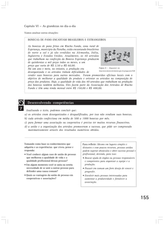 Capítulo VI — As grandezas no dia-a-dia 
155 
Tomando como base os conhecimentos que 
adquiriu e as experiências que viveu, pense e 
responda: 
• Você conhece algum caso de união de pessoas 
que melhorou a qualidade de vida e a 
qualidade profissional dessas pessoas? 
• Em algum momento você se uniu ou sentiu 
necessidade de se unir a outras pessoas para 
defender uma causa comum? 
• Quais as vantagens da união de pessoas em 
cooperativas e associações? 
Figura 8 — Disponível em 
http:www.desenvolvimento.gov.br.progacoes.PAB 
Vamos analisar outras situações: 
BONECAS DE PANO ENCANTAM BRASILEIROS E ESTRANGEIROS 
As bonecas de pano feitas em Riacho Fundo, zona rural de 
Esperança, município da Paraíba, estão encantando brasileiros 
de norte a sul e já são vendidas na Alemanha, Itália, 
Inglaterra e Estados Unidos. Atualmente, os 40 artesãos 
que trabalham na confecção da Boneca Esperança produzem 
de quinhentas a mil peças todos os meses, a um 
preço que varia de R$ 2,50 a R$ 60,00. 
Há um ano e meio, no entanto, a produção era 
desorganizada e os artesãos tinham dificuldades de 
vender suas bonecas para outros mercados. Foram promovidas oficinas locais com o 
objetivo de melhorar a qualidade do produto e orientar os artesãos na composição de 
preço dos produtos. Hoje, a qualidade de vida dos 40 artesãos que trabalham na produção 
das bonecas também melhorou. Eles fazem parte da Associação dos Artesãos de Riacho 
Fundo e têm uma renda mensal entre R$ 150,00 e R$ 400,00. 
7 
Desenvolvendo competências 
Analisando o texto, podemos concluir que: 
a) os artesãos eram desorganizados e desqualificados, por isso não vendiam suas bonecas. 
b) cada artesão confecciona em média de 500 a 1000 bonecas por mês. 
c) para formar uma associação ou cooperativa é preciso ter muitos recursos financeiros. 
d) a união e a organização dos artesãos promoveram o sucesso, que pôde ser comprovado 
matematicamente através dos resultados numéricos obtidos. 
Para refletir: Mesmo em lugares simples e 
distantes e com poucos recursos, pessoas unidas 
podem superar obstáculos e obter sucesso pessoal e 
profissional, devendo, para isso: 
• Buscar ajuda de órgãos ou pessoas responsáveis 
e competentes para organizar a equipe e a 
produção. 
• Possuir em comum um forte desejo de vencer e 
progredir. 
• Envolver mais pessoas interessadas para 
aumentar a produtividade e fortalecer a 
associação. 
 
