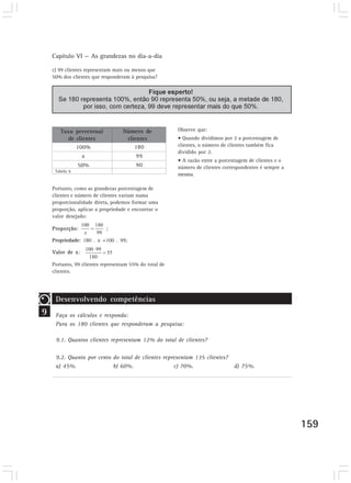 Capítulo VI — As grandezas no dia-a-dia 
159 
c) 99 clientes representam mais ou menos que 
50% dos clientes que responderam à pesquisa? 
Observe que: 
• Quando dividimos por 2 a porcentagem de 
clientes, o número de clientes também fica 
dividido por 2. 
• A razão entre a porcentagem de clientes e o 
número de clientes correspondentes é sempre a 
mesma. 
Taxa percentual 
de clientes 
100% 
x 
50% 
Número de 
clientes 
180 
99 
90 
Tabela 6 
9 
Portanto, como as grandezas porcentagem de 
clientes e número de clientes variam numa 
proporcionalidade direta, podemos formar uma 
proporção, aplicar a propriedade e encontrar o 
valor desejado: 
Proporção: ; 
Propriedade: 180 . x =100 . 99; 
Valor de x: 
Portanto, 99 clientes representam 55% do total de 
clientes. 
Desenvolvendo competências 
Faça os cálculos e responda: 
Para os 180 clientes que responderam a pesquisa: 
9.1. Quantos clientes representam 12% do total de clientes? 
9.2. Quanto por cento do total de clientes representam 135 clientes? 
a) 45%. b) 60%. c) 70%. d) 75%. 
 
