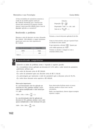 Matemática e suas Tecnologias Ensino Médio 
162 
2) Uma revendedora de automóveis anunciou a 
venda de um modelo popular usado por 
R$ 7.500,00. Percebendo que o interesse dos 
clientes pelo automóvel foi pequeno, decidiu 
abaixar o preço para R$ 6.900,00. Qual a taxa de 
desconto aplicada ao automóvel? 
Resolvendo o problema 
Obtemos o valor do desconto, em reais, efetuando: 
R$ 7.500,00 – R$ 6.900,00, e a seguir calculamos 
quanto por cento esse valor representa de 
R$ 7.500,00. 
Cálculos: 
Proporção: 
Propriedade: 7500 . x = 100 . 600 
Valor de x: 
Portanto, a taxa de desconto aplicada foi de 8%. 
Como no item anterior, será que é possível fazer 
os cálculos de outro modo? 
O que representa a divisão ? Quanto por 
cento 6900 representa de 7500? 
Termine os cálculos e compare-os com o 
Taxa de porcentagem Valor (R$) 
7500 resultado obtido acima. 
600 
Tabela 7 
100% 
? 
12 
Desenvolvendo competências 
Aproveite os dados do problema acima e responda à seguinte questão: 
Se a revendedora tivesse aplicado um desconto de 5,5% sobre o valor inicial do automóvel, 
poderíamos afirmar que: 
a) o valor do desconto seria de R$ 500,00. 
b) o valor do automóvel após esse desconto seria de R$ 7.150,50. 
c) a porcentagem que representa o valor do automóvel após o desconto seria de 95,5%. 
d) o valor desse desconto seria superior a R$ 400,00. 
Observações importantes: 
Se a um determinado valor for aplicado um 
acréscimo de 10%, podemos calcular o novo 
valor apenas multiplicando o valor inicial por 
1,1 , pois 
100% + 10% = 110% = = 1,1. 
Se a um determinado valor for aplicado um 
desconto de 10%, podemos calcular o novo valor 
apenas multiplicando o valor inicial por 0,9, pois 
100% - 10% = 90% = = 0,9. 
Essas observações facilitam muito os nossos 
cálculos, mesmo os feitos com o uso da 
calculadora. 
Dada a sua importância, observe alguns exemplos 
expostos a seguir: 
 