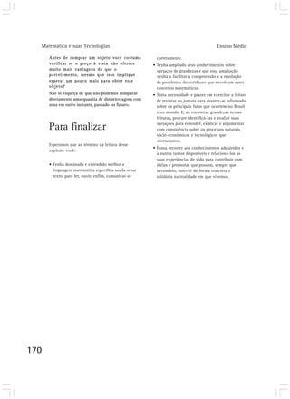 Matemática e suas Tecnologias Ensino Médio 
170 
Antes de comprar um objeto você costuma 
verificar se o preço à vista não oferece 
muito mais vantagens do que o 
parcelamento, mesmo que isso implique 
esperar um pouco mais para obter esse 
objeto? 
Não se esqueça de que não podemos comparar 
diretamente uma quantia de dinheiro agora com 
uma em outro instante, passado ou futuro. 
Para finalizar 
Esperamos que ao término da leitura desse 
capítulo você: 
• Tenha dominado e entendido melhor a 
linguagem matemática específica usada nesse 
texto, para ler, ouvir, enfim, comunicar-se 
corretamente. 
• Tenha ampliado seus conhecimentos sobre 
variação de grandezas e que essa ampliação 
venha a facilitar a compreensão e a resolução 
de problemas do cotidiano que envolvam esses 
conceitos matemáticos. 
• Sinta necessidade e prazer em exercitar a leitura 
de revistas ou jornais para manter-se informado 
sobre os principais fatos que ocorrem no Brasil 
e no mundo. E, ao encontrar grandezas nessas 
leituras, procure identificá-las e avaliar suas 
variações para entender, explicar e argumentar 
com consistência sobre os processos naturais, 
sócio-econômicos e tecnológicos que 
vivenciamos. 
• Possa recorrer aos conhecimentos adquiridos e 
a outros tantos disponíveis e relacioná-los às 
suas experiências de vida para contribuir com 
idéias e propostas que possam, sempre que 
necessário, intervir de forma concreta e 
solidária na realidade em que vivemos. 
 