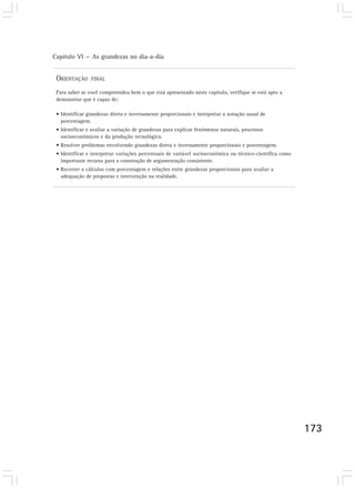 Capítulo VI — As grandezas no dia-a-dia 
173 
ORIENTAÇÃO FINAL 
Para saber se você compreendeu bem o que está apresentado neste capítulo, verifique se está apto a 
demonstrar que é capaz de: 
• Identificar grandezas direta e inversamente proporcionais e interpretar a notação usual de 
porcentagem. 
• Identificar e avaliar a variação de grandezas para explicar fenômenos naturais, processos 
socioeconômicos e da produção tecnológica. 
• Resolver problemas envolvendo grandezas direta e inversamente proporcionais e porcentagem. 
• Identificar e interpretar variações percentuais de variável socioeconômica ou técnico-científica como 
importante recurso para a construção de argumentação consistente. 
• Recorrer a cálculos com porcentagem e relações entre grandezas proporcionais para avaliar a 
adequação de propostas e intervenção na realidade. 
 