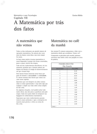 Matemática e suas Tecnologias Ensino Médio 
Capítulo VII 
A Matemática por trás 
dos fatos 
176 
Matemática no café 
da manhã 
A matemática que 
não vemos 
Todos os dias realizamos um grande número de 
operações matemáticas. Na maioria das vezes 
nem nos damos conta disso, mas nem sempre 
foi assim. 
Se hoje temos muitos recursos matemáticos à 
nossa disposição é porque eles foram construídos, 
passo a passo, através dos tempos. 
Cada um dos conhecimentos descobertos, em seu 
momento, permitiu que o homem subisse um 
degrau em direção ao estágio de desenvolvimento 
em que vivemos hoje. 
Dois fatores foram essenciais nessa busca por 
parte do homem: a necessidade e a curiosidade. 
E é desses mesmos dois fatores que vamos nos 
valer nesse capítulo. 
Queremos que você desperte seu olhar curioso 
sobre os temas apresentados e veja neles algo que 
explique e amplie sua visão sobre coisas simples 
do dia-a-dia. 
Em algumas situações, você poderá achar tudo 
muito óbvio, mas não perca a paciência nem pule 
etapas. Cada novo passo dado irá enriquecer sua 
bagagem de conhecimentos matemáticos. 
Esperamos que esses conhecimentos possam 
torná-lo mais autônomo e apto a interpretar de 
maneira mais precisa e crítica as coisas do 
dia-a-dia. 
Isso mesmo! É comum começarmos a lidar com a 
matemática desde que acordamos. Vamos ver? 
Comprando os pãezinhos pela manhã, podemos 
encontrar uma tabela como essa pregada no caixa 
da padaria. 
PADARIA BELO PÃO 
Pão Francês 
Quantidade Preço(R$) 
1 0,18 
2 0,36 
3 0,54 
4 0,72 
5 0,90 
6 1,08 
7 1,26 
8 1,44 
9 1,62 
10 1,80 
11 1,98 
12 2,16 
13 2,34 
14 2,52 
15 2,70 
Tabela 1 
 