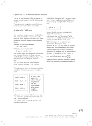 Capítulo VII — A Matemática por trás dos fatos 
177 
Você já viu isso alguma vez? Ela permite que o 
caixa economize tempo na hora de saber o preço 
dos pães. 
Vamos pensar um pouquinho nessa tabela e nas 
possíveis maneiras de usá-la e construí-la. 
Resolvendo Problemas 
Caso um cliente desejasse comprar 17 pãezinhos, 
seria necessário calcular o preço, pois ele não 
consta da tabela. É possível que nessa hora sejam 
trocadas as seguintes palavras entre o caixa e o 
cliente: 
Pensando em voz alta, o caixa diz: 
2,70 + 0,36 = 3,06 
O cliente, por sua vez, responde: 
De fato, 17 . 0,18 = 3,06. 
Esse diálogo traduz dois raciocínios, que revelam 
duas maneiras diferentes de chegar à mesma 
conclusão. Pense um pouquinho e explique como 
pensou cada um para chegar ao valor dos 17 
pães. 
A) E você, como faria essa conta? Encontre 
outras maneiras de chegar a esse resultado. 
Vamos pensar um pouco na construção da tabela 
da padaria. Poderíamos pensar, por exemplo, 
assim: 
Existe! Basta chamarmos de P o preço a ser pago e 
de n o número de pães comprados. P(n) será o 
preço a ser pago por n pãezinhos. A expressão 
será: 
P(n)=0,18 . n 
Estamos dizendo a mesma coisa, agora na 
“língua” da Matemática. 
Podemos até dizer que “descobrimos” a lei 
matemática ou o modelo matemático que está 
por trás desse fato. Vamos usá-lo agora. 
B) Substitua n por 25 na expressão que 
encontramos. A expressão ficará 
P(25) = 0,18 . 25. Faça essa conta! O caixa da 
padaria faria essa conta para descobrir o quê? 
Vamos explorar mais um pouco a expressão 
matemática do preço dos pães. Se substituirmos P 
por 0,72, a expressão ficará 0,72 = 0,18 . n. 
Para resolvê-la, devemos fazer . 
C) Faça a conta! O resultado fornecerá o número 
de pães que podem ser comprados com R$ 0,72. 
O preço a ser 
pago pelo 
cliente é igual 
ao preço de 
um pão, 
multiplicado 
pelo número 
de pães 
comprados. 
A frase que está no quadro deixa bem clara qual é 
a lei matemática que relaciona o número de pães 
com o preço desses pães. 
Será que não existe um jeito de dizer isso com 
símbolos matemáticos? 
a) Você poderia calcular o preço de 15 pães mais o preço de 2 pães, ou o preço de 1 pão multiplicado por 15. 
b) P = 4,50. O caixa faria este cálculo para obter o preço de 25 pães. 
c) 4 pães. 
0,18 = 0,18 . 1 
0,36 = 0,18 . 2 
0,54 = 0,18 . 3 
0,72 = 0,18 . 4 
........................... 
 