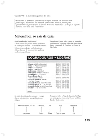 Capítulo VII — A Matemática por trás dos fatos 
179 
Quase todos os problemas apresentados até agora poderiam ser resolvidos sem 
formalização. Na verdade, eles serviram apenas como ponto de partida para 
apresentarmos de forma simples o conceito de modelo matemático. Ao longo do capítulo 
você verá como essa idéia é importante! 
Matemática ao sair de casa 
Onde fica a Rua dos Bandeirantes? 
É muito comum nas grandes cidades precisarmos 
de auxílio para descobrir a localização de uma rua. 
Felizmente os catálogos telefônicos dessas 
cidades dispõem de mapas que nos ajudam a 
resolver esse problema. 
Os catálogos têm um índice em que os nomes das 
ruas aparecem em ordem alfabética, como este da 
Figura 1, da cidade de Campinas, no Estado de 
São Paulo. 
No início do catálogo, foi colocado o exemplo 
abaixo, para mostrar o que significam esses 
códigos: 
Procure no índice a Praça da Bandeira. Verifique 
em que mapa ela se encontra. Procure também a 
Rua dos Bandeirantes. 
Figura 1 
 