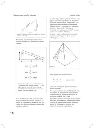 Matemática e suas Tecnologias Ensino Médio 
18 
Figura 6 – Onde a, b e c são as medidas dos catetos 
e da hipotenusa desse triângulo retângulo; a e b seus 
ângulos agudos; e sen (seno), cos (co-seno) e tg 
(tangente) são razões entre medidas dos lados desse 
triângulo, como estão descritas acima. 
Já no final do século XVII, com o início do 
desenvolvimento do conceito de Função, o 
estudo da Trigonometria se ampliou para um 
campo mais abstrato, desligando-se assim das 
aplicações práticas. 
As razões trigonométricas já eram utilizadas pelos 
egípcios para resolver problemas de Arquitetura, 
por ocasião das construções das pirâmides. Para 
manter constante a inclinação das paredes das 
pirâmides durante a construção, eles mantinham 
constante o quociente do “afastamento 
horizontal” pelo “afastamento vertical”, que eram 
medidos com unidades diferentes. 
Na figura a seguir os afastamentos horizontais 
foram representados por h 
verticais, por v 
1 
, v 
h1 h2 h3 
v1 v2 v3 
1 
, h 
2 
e h 
3 
e os 
2 
e v 
3 
. 
= = = ... = c (constante) 
Figura 7 
Assim, quando eles constatavam que 
Atualmente, as razões trigonométricas num 
triângulo retângulo são apresentadas como na 
Figura 6. 
concluíam que a parede apresentava sempre a 
mesma inclinação. 
Ora, o quociente entre essas medidas é nada mais, 
nada menos, do que uma razão trigonométrica, 
conhecida hoje por cotangente do ângulo de 
inclinação da parede com o chão. 
Hoje em dia mede-se a inclinação de uma reta por 
uma razão entre segmentos verticais e horizontais 
(tangente do ângulo de inclinação), razão essa 
inversa da utilizada pelos egípcios para 
resolverem problemas arquitetônicos. 
Figura 5 - Triângulo retângulo é o triângulo que tem um 
ângulo reto (de 90°). 
 